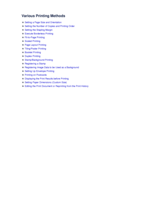 Page 13Various Printing Methods
 Setting a Page Size and Orientation
 Setting the Number of Copies and Printing Order
 Setting the Stapling Margin
 Execute Borderless Printing
 Fit-to-Page Printing
 Scaled Printing
 Page Layout Printing
 Tiling/Poster Printing
 Booklet Printing
 Duplex Printing
 Stamp/Background Printing
 Registering a Stamp
 Registering Image Data to be Used as a Background
 Setting Up Envelope Printing
 Printing on Postcards
 Displaying the Print Results before Printing
 Setting Paper...