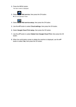 Page 1222.Press the MENU button.The menu screen is displayed.3.
Select   Web service , then press the OK button.
LCD and Operation Panel
4.
Select  Web service setup , then press the OK button.
5.
Use the  button to select Cloud settings, then press the OK button.
6.
Select Google Cloud Print setup , then press the OK button.
7.
Use the  button to select Delete from Google Cloud Print , then press the OK
button.
8.
When the confirmation screen to delete the machine is displayed, use the 
button to select  Yes,...