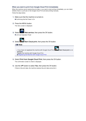 Page 124When you want to print from Google Cloud Print immediately
When the machine cannot receive the print data, or you want to start printing immediately, you can check whether there is a print job on the Google Cloud Print and start printing manually.
Follow the steps below.1.
Make sure that the machine is turned on.
Confirming that the Power Is On
2.
Press the MENU button.
The menu screen is displayed.
3.
Select   Web service , then press the OK button.
LCD and Operation Panel
4.
Select  Start Cloud print ,...