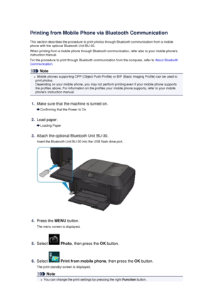 Page 131Printing from Mobile Phone via Bluetooth Communication
This section describes the procedure to print photos through Bluetooth communication from a mobile
phone with the optional Bluetooth Unit BU-30.
When printing from a mobile phone through Bluetooth communication, refer also to your mobile phones
instruction manual.
For the procedure to print through Bluetooth communication from the computer, refer to  About Bluetooth
Communication .
Note
Mobile phones supporting OPP (Object Push Profile) or BIP (Basic...