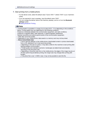 Page 132Mobile phone print settings7.
Start printing from a mobile phone.
•
For the device name, select the default value Canon XXX-1 (where XXX is your machines
name).
•
If you are required to input a passkey, input the default value 0000.
You can change the device name of the machine, passkey, and so on from the  Bluetooth
settings  screen.
Setting Bluetooth Printing
Note
Communication is possible in a range of up to about 33 ft. / 10 m depending on the conditions
below. Printing speed may vary depending on...