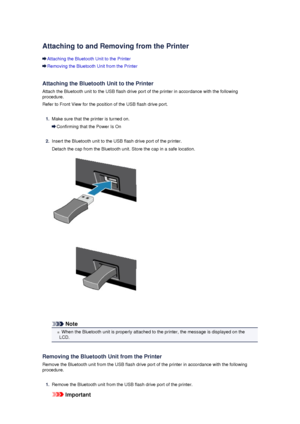 Page 138Attaching to and Removing from the Printer
Attaching the Bluetooth Unit to the Printer
Removing the Bluetooth Unit from the Printer
Attaching the Bluetooth Unit to the Printer
Attach the Bluetooth unit to the USB flash drive port of the printer in accordance with the following procedure.
Refer to Front View for the position of the USB flash drive port.
1.
Make sure that the printer is turned on.
Confirming that the Power Is On
2.
Insert the Bluetooth unit to the USB flash drive port of the printer....