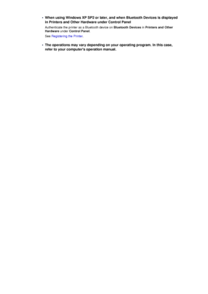 Page 142•When using Windows XP SP2 or later, and when Bluetooth Devices is displayed
in Printers and Other Hardware under Control Panel
Authenticate the printer as a Bluetooth device on  Bluetooth Devices in Printers and Other
Hardware  under Control Panel .
See  Registering the Printer .•
The operations may vary depending on your operating program. In this case,
refer to your computers operation manual.
 