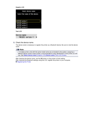 Page 145Graphic LCD
Text LCD
5.
Check the device name.
The device name is necessary to register the printer as a Bluetooth device. Be sure to note the device name.
Note
If multiple printer units with the same model name are connected to the system, assigning a
different device name to each printer is recommended for easy identification of the printer you will use. See  Select device name  (Graphic LCD)/Device name (Text LCD) Screen .
After checking the device name, use the  OK button on the printer to finish...