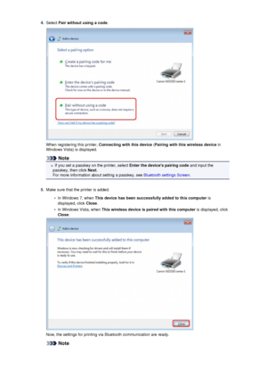 Page 1474.Select Pair without using a code .
When registering this printer,  Connecting with this device  (Pairing with this wireless device  in
Windows Vista) is displayed.
Note
If you set a passkey on the printer, select  Enter the devices pairing code and input the
passkey, then click  Next.
For more information about setting a passkey, see  Bluetooth settings Screen.
5.
Make sure that the printer is added.
•
In Windows 7, when This device has been successfully added to this computer  is
displayed, click...