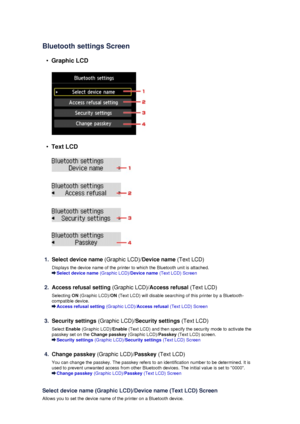 Page 159Bluetooth settings Screen
•
Graphic LCD
•
Text LCD
1.
Select device name (Graphic LCD)/Device name (Text LCD)
Displays the device name of the printer to which the Bluetooth unit is attached.
Select device name  (Graphic LCD)/Device name (Text LCD) Screen
2.
Access refusal setting  (Graphic LCD)/Access refusal  (Text LCD)
Selecting  ON (Graphic LCD)/ ON (Text LCD) will disable searching of this printer by a Bluetooth-
compatible device.
Access refusal setting  (Graphic LCD)/Access refusal  (Text LCD)...