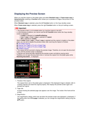 Page 166Displaying the Preview ScreenWhen you load the original on the platen glass and select  Standard copy or Frame erase copy  in
Advanced print , pressing a Function button allows you to preview an image of the printout on the
preview screen.
When  Standard copy  is selected, press the left  Function button on the Copy standby screen.
When  Frame erase copy  is selected, press the right  Function button on the print settings screen.
Important
The preview screen is not available when you load the original in...