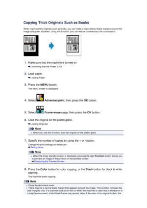 Page 180Copying Thick Originals Such as BooksWhen copying thick originals such as books, you can make a copy without black margins around theimage and gutter shadows. Using this function, you can reduce unnecessary ink consumption.
1.
Make sure that the machine is turned on.
Confirming that the Power Is On
2.
Load paper.
Loading Paper
3.
Press the  MENU button.
The menu screen is displayed.
4.
Select   Advanced print , then press the OK button.
5.
Select  Frame erase copy , then press the OK button.
6.
Load the...