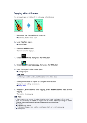 Page 182Copying without BordersYou can copy images so that they fill the entire page without borders.
1.
Make sure that the machine is turned on.
Confirming that the Power Is On
2.
Load the photo paper.
Loading Paper
3.
Press the  MENU button.
The menu screen is displayed.
4.
Select   Photo , then press the  OK button.
5.
Select  Borderless copy , then press the OK button.
6.
Load the original on the platen glass.
Loading Originals
Note
When you use this function, load the original on the platen glass.
7....