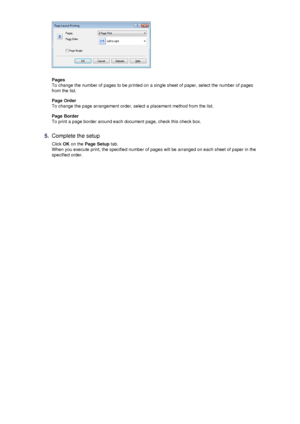 Page 26Pages
To change the number of pages to be printed on a single sheet of paper, select the number of pages
from the list.
Page Order
To change the page arrangement order, select a placement method from the list.
Page Border
To print a page border around each document page, check this check box.
5.
Complete the setup
Click  OK on the  Page Setup  tab.
When you execute print, the specified number of pages will be arranged on each sheet of paper in the specified order.
 