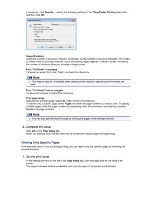 Page 28If necessary, click Specify..., specify the following settings in the  Tiling/Poster Printing dialog box,
and then click  OK.
Image Divisions
Select the number of divisions (vertical x horizontal). As the number of divisions increases, the number of sheets used for printing increases. If you are pasting pages together to create a poster, increasing
the number of divisions allow you to create a larger poster.
Print Cut/Paste in marginsTo leave out words Cut and Paste, uncheck this check box.
Note
 This...