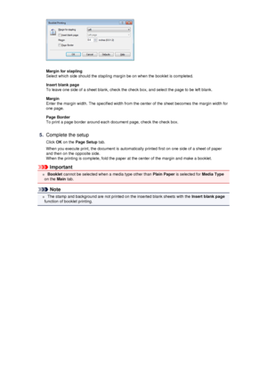 Page 31Margin for stapling
Select which side should the stapling margin be on when the booklet is completed.
Insert blank page
To leave one side of a sheet blank, check the check box, and select the page to be left blank.
Margin
Enter the margin width. The specified width from the center of the sheet becomes the margin width for
one page.
Page Border
To print a page border around each document page, check the check box.
5.
Complete the setup
Click  OK on the  Page Setup  tab.
When you execute print, the...