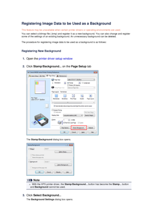 Page 41Registering Image Data to be Used as a BackgroundThis feature may be unavailable when certain printer drivers or operating environments are used.
You can select a bitmap file (.bmp) and register it as a new background. You can also change and register some of the settings of an existing background. An unnecessary background can be deleted.
The procedure for registering image data to be used as a background is as follows:
Registering New Background
1.
Open the  printer driver setup window
2.
Click...