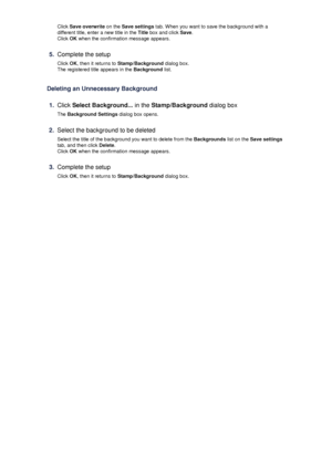 Page 43Click Save overwrite  on the Save settings  tab. When you want to save the background with a
different title, enter a new title in the  Title box and click  Save.
Click  OK when the confirmation message appears.5.
Complete the setup
Click  OK, then it returns to  Stamp/Background  dialog box.
The registered title appears in the  Background list.
Deleting an Unnecessary Background
1.
Click  Select Background...  in the Stamp/Background  dialog box
The  Background Settings  dialog box opens.
2.
Select the...