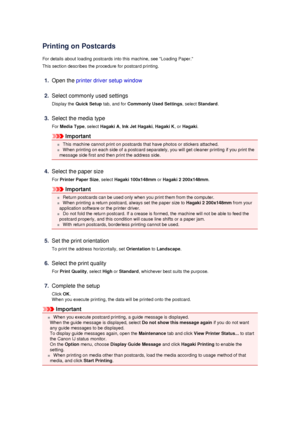 Page 46Printing on Postcards
For details about loading postcards into this machine, see Loading Paper. This section describes the procedure for postcard printing.
1.
Open the  printer driver setup window
2.
Select commonly used settings
Display the  Quick Setup  tab, and for Commonly Used Settings , select Standard .
3.
Select the media type
For  Media Type , select Hagaki A , Ink Jet Hagaki , Hagaki K , or Hagaki .
Important
 This machine cannot print on postcards that have photos or stickers attached.
 When...