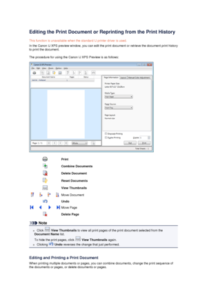 Page 50Editing the Print Document or Reprinting from the Print History
This function is unavailable when the standard IJ printer driver is used.
In the Canon IJ XPS preview window, you can edit the print document or retrieve the document print history to print the document.
The procedure for using the Canon IJ XPS Preview is as follows:
PrintCombine DocumentsDelete DocumentReset DocumentsView ThumbnailsMove DocumentUndoMove PageDelete Page
Note
 Click   View Thumbnails  to view all print pages of the print...