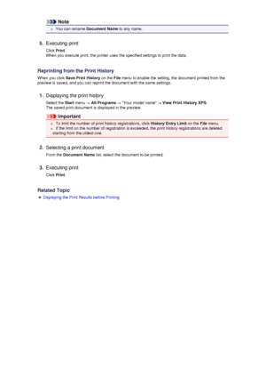 Page 52Note
 You can rename Document Name to any name.
5.
Executing print
Click  Print.
When you execute print, the printer uses the specified settings to print the data.
Reprinting from the Print History
When you click  Save Print History  on the File menu to enable the setting, the document printed from the
preview is saved, and you can reprint the document with the same settings.
1.
Displaying the print history
Select the  Start menu ->  All Programs  -> Your model name ->  View Print History XPS.
The saved...