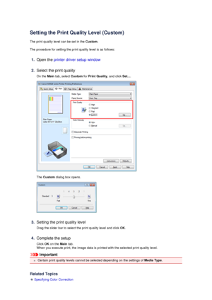 Page 55Setting the Print Quality Level (Custom)
The print quality level can be set in the  Custom.
The procedure for setting the print quality level is as follows:
1.
Open the  printer driver setup window
2.
Select the print quality
On the  Main tab, select  Custom for Print Quality , and click Set....
The Custom
 dialog box opens.
3.
Setting the print quality level
Drag the slider bar to select the print quality level and click  OK.
4.
Complete the setup
Click  OK on the  Main tab.
When you execute print, the...