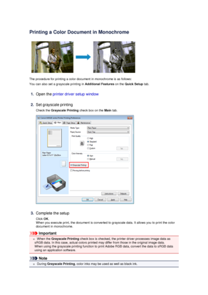 Page 57Printing a Color Document in Monochrome
The procedure for printing a color document in monochrome is as follows:
You can also set a grayscale printing in  Additional Features on the Quick Setup  tab.
1.
Open the printer driver setup window
2.
Set grayscale printing
Check the  Grayscale Printing  check box on the Main tab.
3.
Complete the setup
Click  OK.
When you execute print, the document is converted to grayscale data. It allows you to print the color
document in monochrome.
Important
 When the...