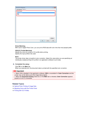 Page 59Driver Matching
With Canon Digital Photo Color, you can print sRGB data with color tints that most people prefer.
ICM (ICC Profile Matching)
Adjusts the colors by using an ICC profile when printing. Specify the input profile to be used.
None
The printer driver does not perform color correction. Select this value when you are specifying an individually created printing ICC profile in an application software to print data.
4.
Complete the setup
Click  OK on the  Main tab.
When you execute print, the...