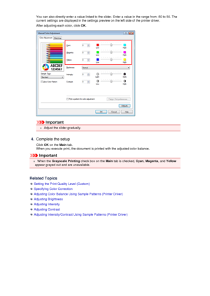 Page 66You can also directly enter a value linked to the slider. Enter a value in the range from -50 to 50. Thecurrent settings are displayed in the settings preview on the left side of the printer driver.
After adjusting each color, click  OK.
Important
 Adjust the slider gradually.
4.
Complete the setup
Click  OK on the  Main tab.
When you execute print, the document is printed with the adjusted color balance.
Important
 When the  Grayscale Printing  check box on the Main tab is checked,  Cyan, Magenta , and...