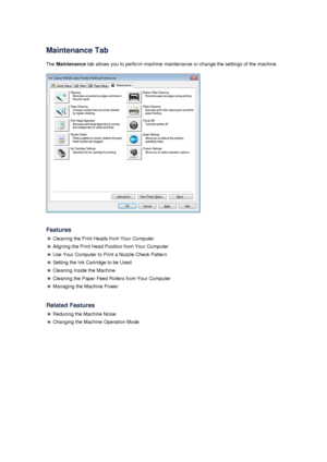 Page 84Maintenance TabThe  Maintenance  tab allows you to perform machine maintenance or change the settings of the machine.
Features
 Cleaning the Print Heads from Your Computer
 Aligning the Print Head Position from Your Computer
 Use Your Computer to Print a Nozzle Check Pattern
 Setting the Ink Cartridge to be Used
 Cleaning Inside the Machine
 Cleaning the Paper Feed Rollers from Your Computer
 Managing the Machine Power
Related Features
 Reducing the Machine Noise
 Changing the Machine Operation Mode
 