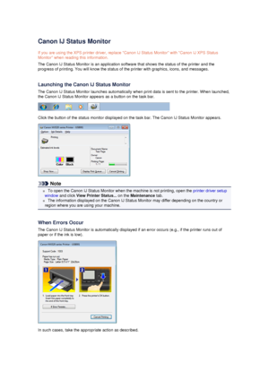 Page 85Canon IJ Status Monitor
If you are using the XPS printer driver, replace Canon IJ Status Monitor with Canon IJ XPS Status Monitor when reading this information.
The Canon IJ Status Monitor is an application software that shows the status of the printer and the
progress of printing. You will know the status of the printer with graphics, icons, and messages.
Launching the Canon IJ Status Monitor
The Canon IJ Status Monitor launches automatically when print data is sent to the printer. When launched, the...