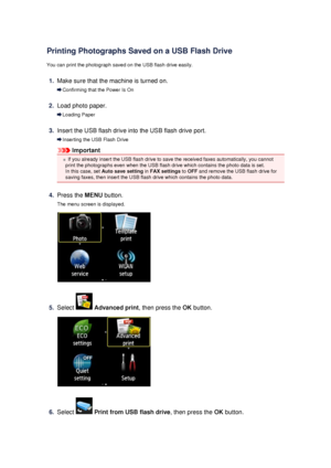 Page 98Printing Photographs Saved on a USB Flash Drive
You can print the photograph saved on the USB flash drive easily.
1.
Make sure that the machine is turned on.
Confirming that the Power Is On
2.
Load photo paper.
Loading Paper
3.
Insert the USB flash drive into the USB flash drive port.
Inserting the USB Flash Drive
Important
If you already insert the USB flash drive to save the received faxes automatically, you cannot
print the photographs even when the USB flash drive which contains the photo data is...