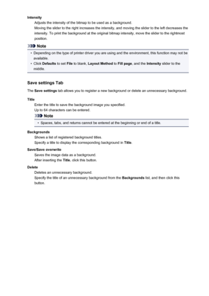 Page 117IntensityAdjusts the intensity of the bitmap to be used as a background.
Moving the slider to the right increases the intensity, and moving the slider to the left decreases the
intensity. To print the background at the original bitmap intensity, move the slider to the rightmost
position.
Note
•
Depending on the type of printer driver you are using and the environment, this function may not be available.
•
Click  Defaults  to set File to blank,  Layout Method  to Fill page , and the  Intensity slider to...