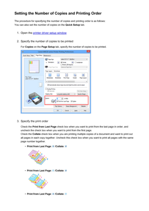 Page 13Setting the Number of Copies and Printing OrderThe procedure for specifying the number of copies and printing order is as follows:
You can also set the number of copies on the  Quick Setup tab.1.
Open the printer driver setup window
2.
Specify the number of copies to be printed
For  Copies  on the  Page Setup  tab, specify the number of copies to be printed.
3.
Specify the print order
Check the  Print from Last Page  check box when you want to print from the last page in order, and
uncheck the check box...