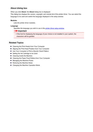 Page 124About dialog box
When you click  About, the About  dialog box is displayed.
This dialog box displays the version, copyright, and module list of the printer driver. You can select the
language to be used and switch the language displayed in the setup window.
Modules Lists the printer driver modules.
Language Specifies the language you wish to use in the 
printer driver setup window .
Important
•
If the font for displaying the language of your choice is not installed in your system, the
characters will be...