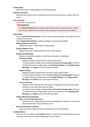 Page 137Printing PageShows the number of printing page and total printing pages.
Display Print Queue Shows the print window used to manage the print job that is being printed or being in the print
queue.
Cancel Printing Cancels the current print job.
Important
•
The  Cancel Printing  button is enabled only while print data is being sent to the machine.
Once the print data has been sent, the button is grayed out and becomes unavailable.
Option Menu If you select  Enable Status Monitor , when a machine related...