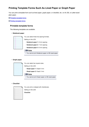 Page 145Printing Template Forms Such As Lined Paper or Graph PaperYou can print a template form such as lined paper, graph paper, or checklist, etc. on A4, B5, or Letter-sized
plain paper.
Printable template forms
Printing template forms
Printable template forms
The following templates are available:
•
Notebook paper
You can select three line spacing formats. Setting on the LCD:◦
Notebook paper 1 : 8 mm spacing
◦
Notebook paper 2 : 7 mm spacing
◦
Notebook paper 3: 6 mm spacing
Note
•
You cannot print Notebook...