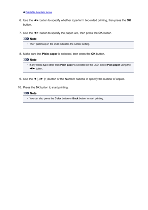 Page 147Printable template forms6.
Use the  button to specify whether to perform two-sided printing, then press the OK
button.
7.
Use the  button to specify the paper size, then press the  OK button.
Note
•
The * (asterisk) on the LCD indicates the current setting.
8.
Make sure that  Plain paper is selected, then press the  OK button.
Note
•
If any media type other than  Plain paper is selected on the LCD, select  Plain paper using the
 button.
9.
Use the  (-)  (+) button or the Numeric buttons to specify the...