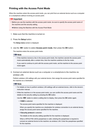 Page 148Printing with the Access Point ModeWhen the machine enters the access point mode, you can print from an external device such as a computer
or a smartphone without involving an access point.
Important
•
Before you use the machine with the access point mode, be sure to specify the access point name of
the machine and the security setting.
Before Using the Machine with the Access Point Mode
1.
Make sure that the machine is turned on.
2.
Press the  Setup button.
The  Setup menu  screen is displayed.
3.
Use...