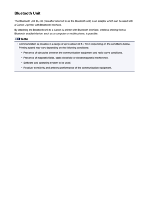 Page 157Bluetooth UnitThe Bluetooth Unit BU-30 (hereafter referred to as the Bluetooth unit) is an adaptor which can be used with
a Canon IJ printer with Bluetooth interface.
By attaching the Bluetooth unit to a Canon IJ printer with Bluetooth interface, wireless printing from a
Bluetooth enabled device, such as a computer or mobile phone, is possible.
Note
•
Communication is possible in a range of up to about 33 ft. / 10 m depending on the conditions below.
Printing speed may vary depending on the following...