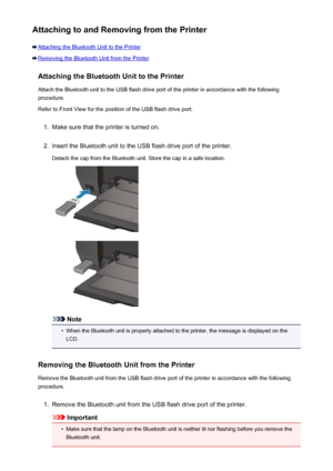 Page 158Attaching to and Removing from the Printer
Attaching the Bluetooth Unit to the Printer
Removing the Bluetooth Unit from the PrinterAttaching the Bluetooth Unit to the Printer
Attach the Bluetooth unit to the USB flash drive port of the printer in accordance with the following
procedure.
Refer to Front View for the position of the USB flash drive port.
1.
Make sure that the printer is turned on.
2.
Insert the Bluetooth unit to the USB flash drive port of the printer.
Detach the cap from the Bluetooth...