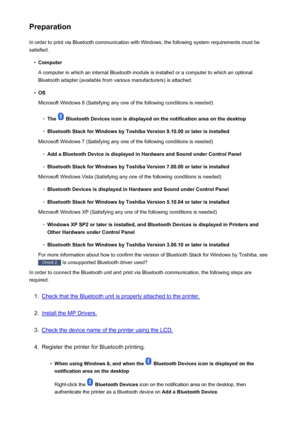 Page 161PreparationIn order to print via Bluetooth communication with Windows, the following system requirements must besatisfied.•
Computer
A computer in which an internal Bluetooth module is installed or a computer to which an optional
Bluetooth adapter (available from various manufacturers) is attached.
•
OS
Microsoft Windows 8 (Satisfying any one of the following conditions is needed)
◦
The  Bluetooth Devices icon is displayed on the notification area on the desktop
◦
Bluetooth Stack for Windows by Toshiba...