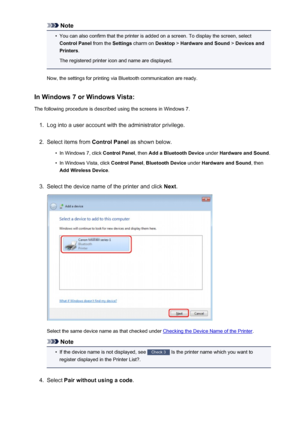 Page 167Note•
You can also confirm that the printer is added on a screen. To display the screen, select
Control Panel  from the Settings charm on  Desktop > Hardware and Sound  > Devices and
Printers .
The registered printer icon and name are displayed.
Now, the settings for printing via Bluetooth communication are ready.
In Windows 7 or Windows Vista:
The following procedure is described using the screens in Windows 7.
1.
Log into a user account with the administrator privilege.
2.
Select items from  Control...