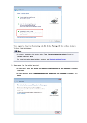 Page 168When registering this printer, Connecting with this device  (Pairing with this wireless device  in
Windows Vista) is displayed.
Note
•
If you set a passkey on the printer, select  Enter the device's pairing code and input the
passkey, then click  Next.
For more information about setting a passkey, see 
Bluetooth settings Screen .
5.
Make sure that the printer is added.
•
In Windows 7, when This device has been successfully added to this computer  is displayed,
click  Close .
•
In Windows Vista, when...