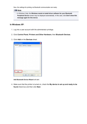 Page 169Now, the settings for printing via Bluetooth communication are ready.
Note
•
In Windows Vista, the Windows needs to install driver software for your Bluetooth
Peripheral Device  screen may be displayed automatically. In this case, click  Don't show this
message again for this device .
In Windows XP:
1.
Log into a user account with the administrator privilege.
2.
Click  Control Panel , Printers and Other Hardware , then Bluetooth Devices .
3.
Click Add on the  Devices  sheet.
Add Bluetooth Device...