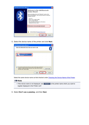 Page 1705.
Select the device name of the printer and click Next.
Select the same device name as that checked under Checking the Device Name of the Printer .
Note
•
If the device name is not displayed, see Check 3
 Is the printer name which you want to
register displayed in the Printer List?.
6.
Select  Don't use a passkey , and then Next.
170
 