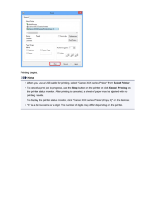 Page 177Printing begins.
Note
•
When you use a USB cable for printing, select "Canon XXX series Printer" from Select Printer.
•
To cancel a print job in progress, use the  Stop button on the printer or click  Cancel Printing on
the printer status monitor. After printing is canceled, a sheet of paper may be ejected with no printing results.
To display the printer status monitor, click "Canon XXX series Printer (Copy X)" on the taskbar.
•
"X" is a device name or a digit. The number of...