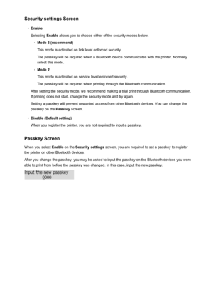 Page 182Security settings Screen•
Enable
Selecting  Enable allows you to choose either of the security modes below.
◦
Mode 3 (recommend)
This mode is activated on link level enforced security.
The passkey will be required when a Bluetooth device communicates with the printer. Normally
select this mode.
◦
Mode 2
This mode is activated on service level enforced security.
The passkey will be required when printing through the Bluetooth communication.
After setting the security mode, we recommend making a trial...