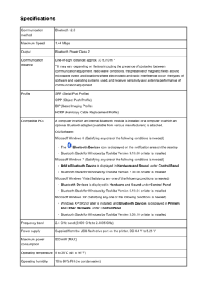 Page 183SpecificationsCommunication
methodBluetooth v2.0Maximum Speed1.44 MbpsOutputBluetooth Power Class 2Communication
distanceLine-of-sight distance: approx. 33 ft./10 m *
* It may vary depending on factors including the presence of obstacles betweencommunication equipment, radio wave conditions, the presence of magnetic fields around
microwave ovens and locations where electrostatic and radio interference occur, the types of
software and operating systems used, and receiver sensitivity and antenna...