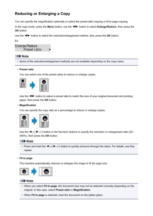 Page 191Reducing or Enlarging a CopyYou can specify the magnification optionally or select the preset-ratio copying or fit-to-page copying.
In the copy mode, press the  Menu button, use the 
 button to select  Enlarge/Reduce , then press the
OK  button.
Use the 
 button to select the reduction/enlargement method, then press the  OK button.
Ex:
Note
•
Some of the reduction/enlargement methods are not available depending on the copy menu.
•
Preset ratio
You can select one of the preset ratios to reduce or enlarge...