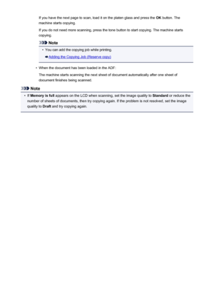 Page 197If you have the next page to scan, load it on the platen glass and press the OK button. The
machine starts copying.
If you do not need more scanning, press the tone button to start copying. The machine starts
copying.
Note
•
You can add the copying job while printing.
Adding the Copying Job (Reserve copy)
•
When the document has been loaded in the ADF:
The machine starts scanning the next sheet of document automatically after one sheet of
document finishes being scanned.
Note
•
If  Memory is full...