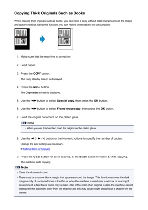 Page 200Copying Thick Originals Such as BooksWhen copying thick originals such as books, you can make a copy without black margins around the imageand gutter shadows. Using this function, you can reduce unnecessary ink consumption.1.
Make sure that the machine is turned on.
2.
Load paper.
3.
Press the  COPY button.
The Copy standby screen is displayed.
4.
Press the  Menu button.
The  Copy menu  screen is displayed.
5.
Use the  button to select  Special copy, then press the  OK button.
6.
Use the  button to...