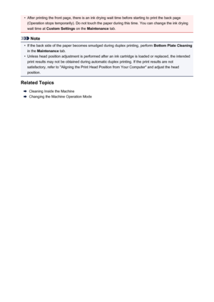 Page 35•After printing the front page, there is an ink drying wait time before starting to print the back page(Operation stops temporarily). Do not touch the paper during this time. You can change the ink drying
wait time at  Custom Settings  on the Maintenance  tab.
Note
•
If the back side of the paper becomes smudged during duplex printing, perform  Bottom Plate Cleaning
in the  Maintenance  tab.
•
Unless head position adjustment is performed after an ink cartridge is loaded or replaced, the intended
print...