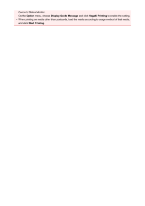 Page 48Canon IJ Status Monitor.
On the  Option menu, choose  Display Guide Message  and click Hagaki Printing  to enable the setting.•
When printing on media other than postcards, load the media according to usage method of that media,
and click  Start Printing .
48
 